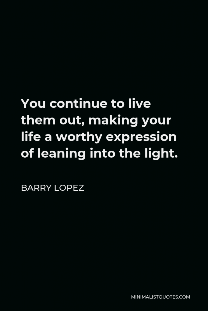 Barry Lopez Quote - You continue to live them out, making your life a worthy expression of leaning into the light.