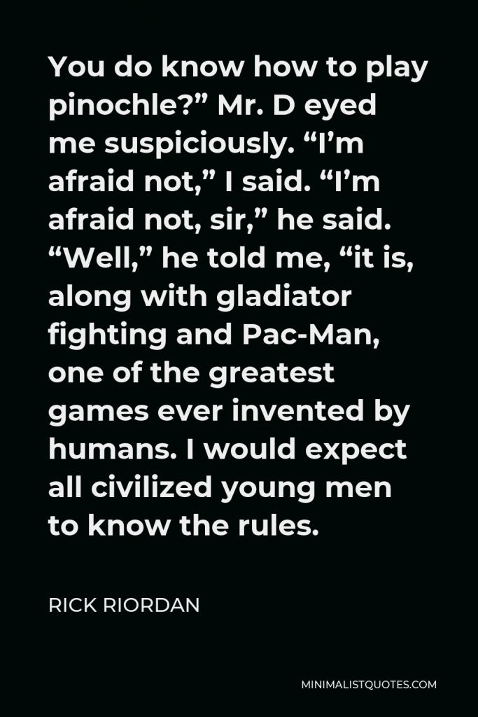 Rick Riordan Quote - You do know how to play pinochle?” Mr. D eyed me suspiciously. “I’m afraid not,” I said. “I’m afraid not, sir,” he said. “Well,” he told me, “it is, along with gladiator fighting and Pac-Man, one of the greatest games ever invented by humans. I would expect all civilized young men to know the rules.