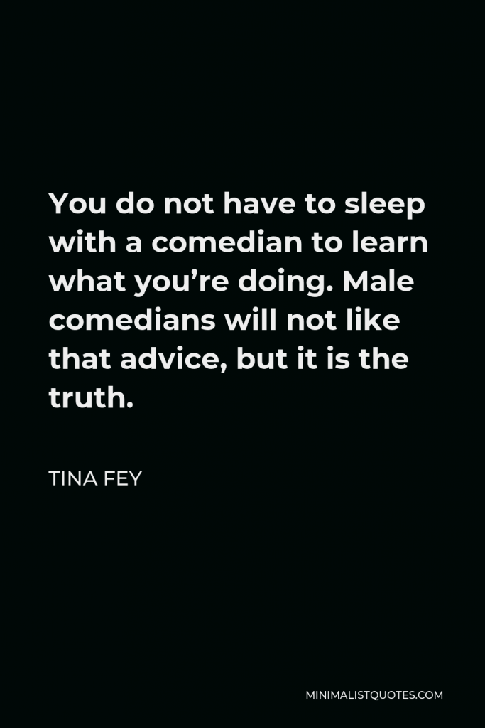 Tina Fey Quote - You do not have to sleep with a comedian to learn what you’re doing. Male comedians will not like that advice, but it is the truth.