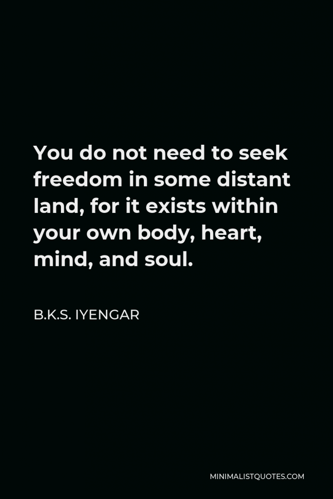 B.K.S. Iyengar Quote - You do not need to seek freedom in some distant land, for it exists within your own body, heart, mind, and soul.