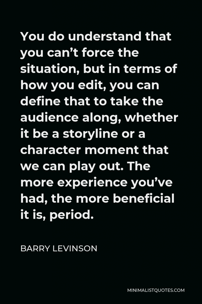 Barry Levinson Quote - You do understand that you can’t force the situation, but in terms of how you edit, you can define that to take the audience along, whether it be a storyline or a character moment that we can play out. The more experience you’ve had, the more beneficial it is, period.