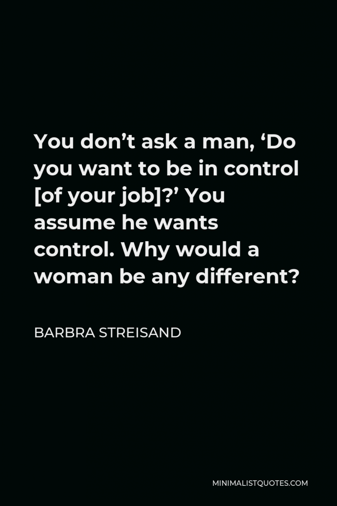 Barbra Streisand Quote - You don’t ask a man, ‘Do you want to be in control [of your job]?’ You assume he wants control. Why would a woman be any different?