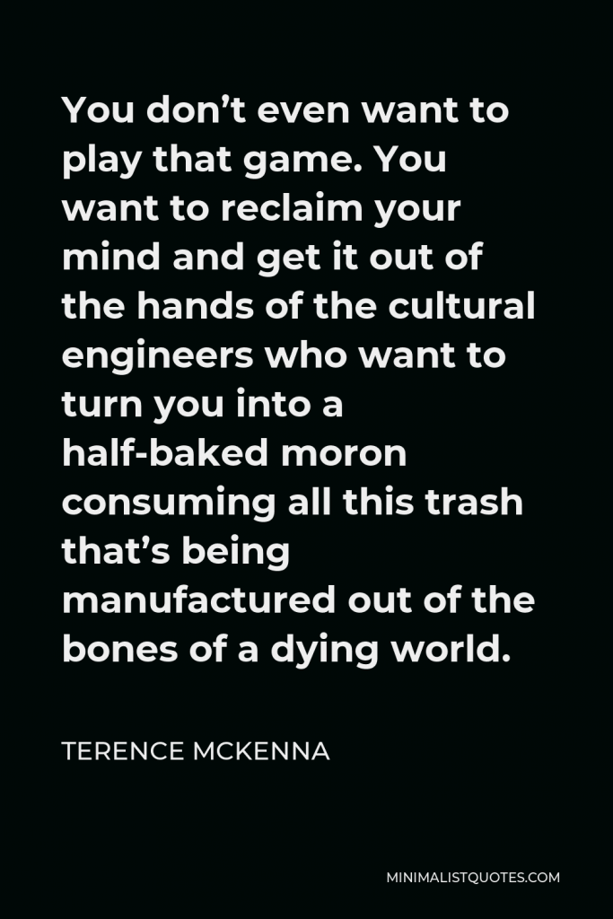 Terence McKenna Quote - You don’t even want to play that game. You want to reclaim your mind and get it out of the hands of the cultural engineers who want to turn you into a half-baked moron consuming all this trash that’s being manufactured out of the bones of a dying world.