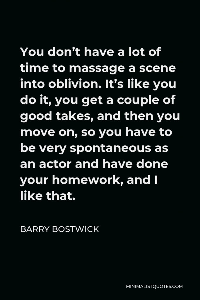 Barry Bostwick Quote - You don’t have a lot of time to massage a scene into oblivion. It’s like you do it, you get a couple of good takes, and then you move on, so you have to be very spontaneous as an actor and have done your homework, and I like that.