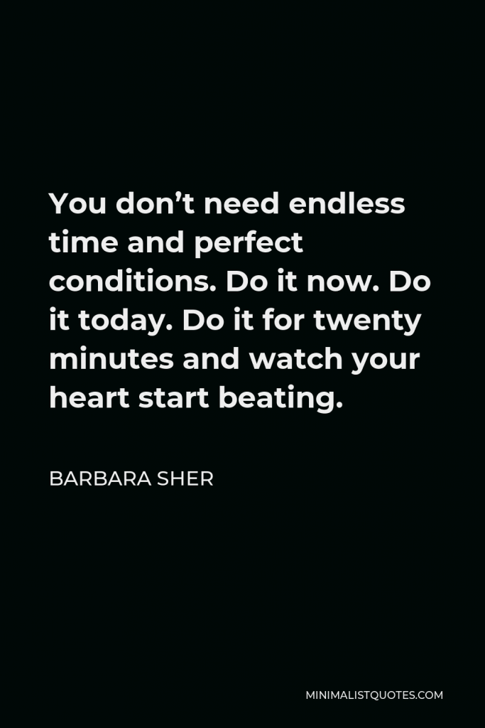Barbara Sher Quote - You don’t need endless time and perfect conditions. Do it now. Do it today. Do it for twenty minutes and watch your heart start beating.