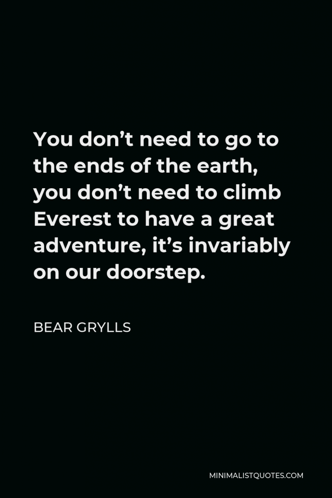 Bear Grylls Quote - You don’t need to go to the ends of the earth, you don’t need to climb Everest to have a great adventure, it’s invariably on our doorstep.