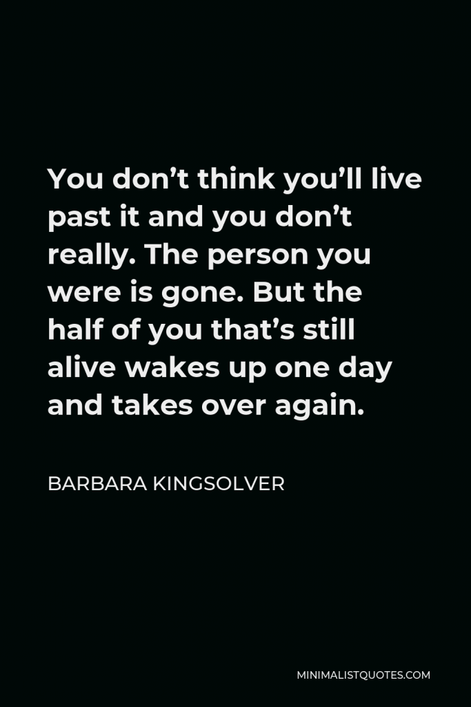 Barbara Kingsolver Quote - You don’t think you’ll live past it and you don’t really. The person you were is gone. But the half of you that’s still alive wakes up one day and takes over again.