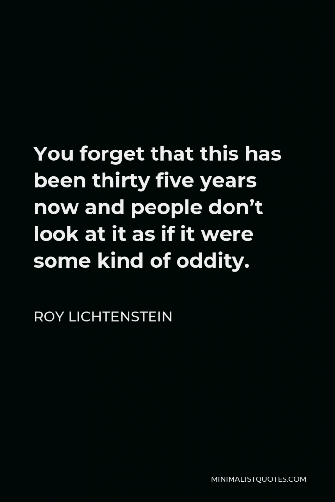 Roy Lichtenstein Quote - You forget that this has been thirty five years now and people don’t look at it as if it were some kind of oddity.