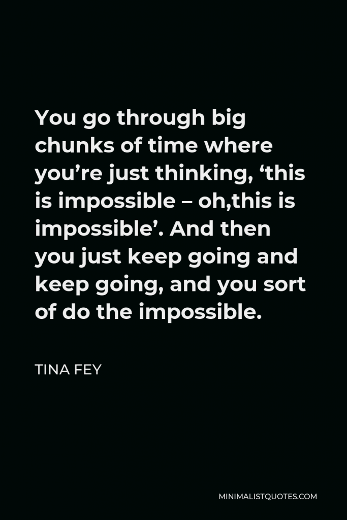 Tina Fey Quote - You go through big chunks of time where you’re just thinking, ‘this is impossible – oh,this is impossible’. And then you just keep going and keep going, and you sort of do the impossible.