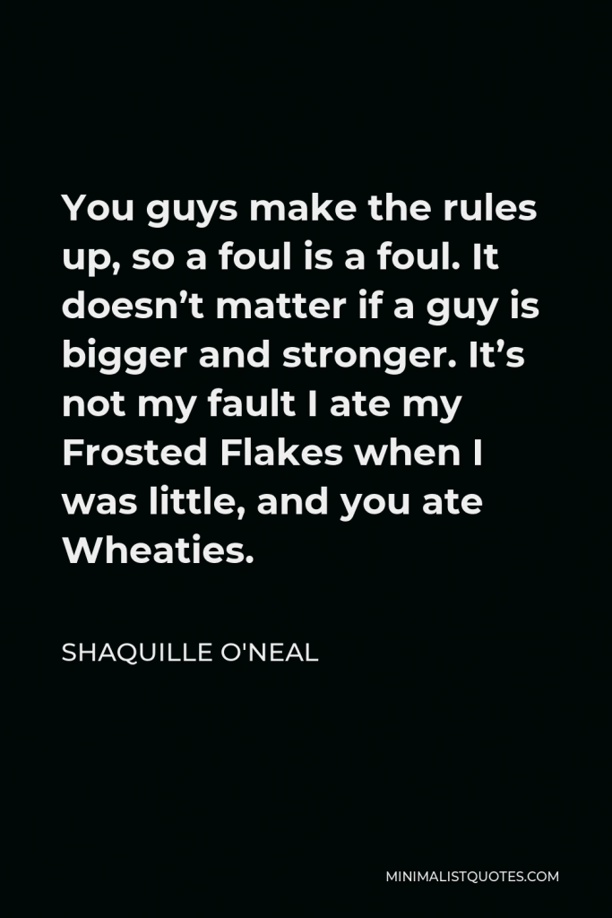 Shaquille O'Neal Quote - You guys make the rules up, so a foul is a foul. It doesn’t matter if a guy is bigger and stronger. It’s not my fault I ate my Frosted Flakes when I was little, and you ate Wheaties.