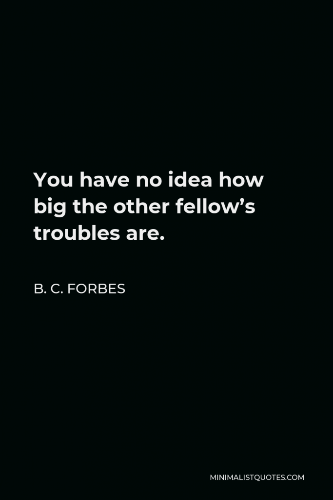 B. C. Forbes Quote - You have no idea how big the other fellow’s troubles are.
