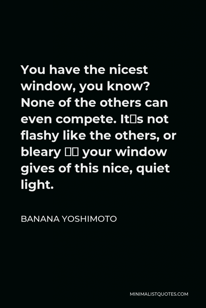 Banana Yoshimoto Quote - You have the nicest window, you know? None of the others can even compete. It´s not flashy like the others, or bleary – your window gives of this nice, quiet light.