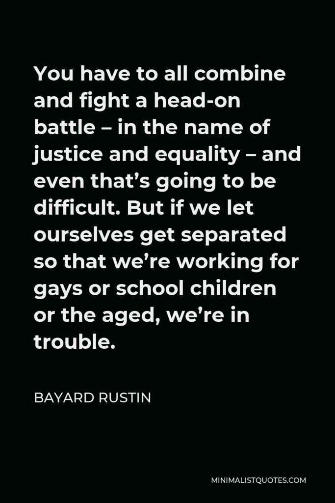 Bayard Rustin Quote - You have to all combine and fight a head-on battle – in the name of justice and equality – and even that’s going to be difficult. But if we let ourselves get separated so that we’re working for gays or school children or the aged, we’re in trouble.