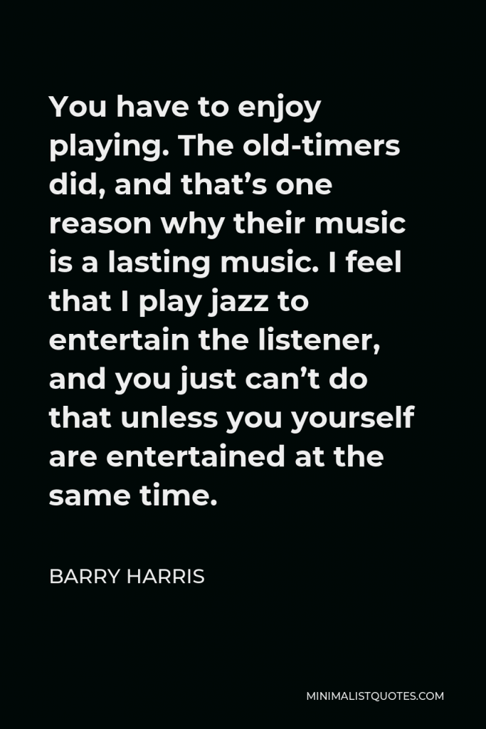 Barry Harris Quote - You have to enjoy playing. The old-timers did, and that’s one reason why their music is a lasting music. I feel that I play jazz to entertain the listener, and you just can’t do that unless you yourself are entertained at the same time.