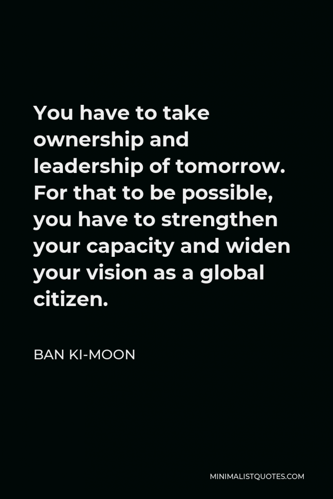 Ban Ki-moon Quote - You have to take ownership and leadership of tomorrow. For that to be possible, you have to strengthen your capacity and widen your vision as a global citizen.
