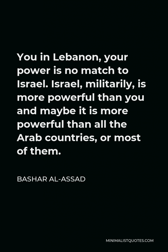 Bashar al-Assad Quote - You in Lebanon, your power is no match to Israel. Israel, militarily, is more powerful than you and maybe it is more powerful than all the Arab countries, or most of them.