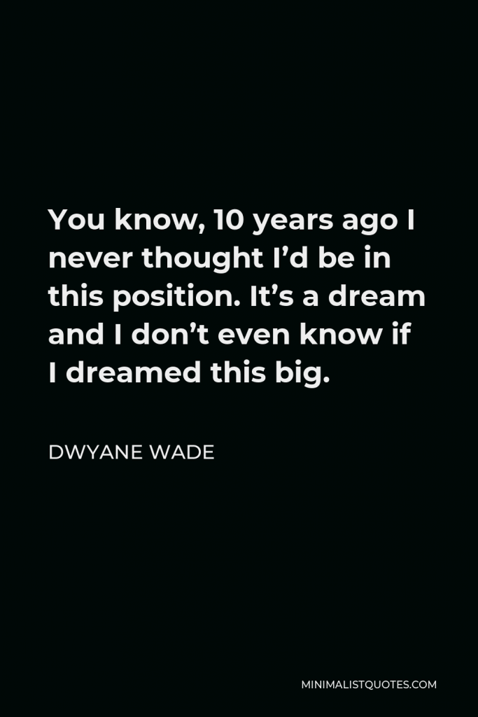 Dwyane Wade Quote - You know, 10 years ago I never thought I’d be in this position. It’s a dream and I don’t even know if I dreamed this big.