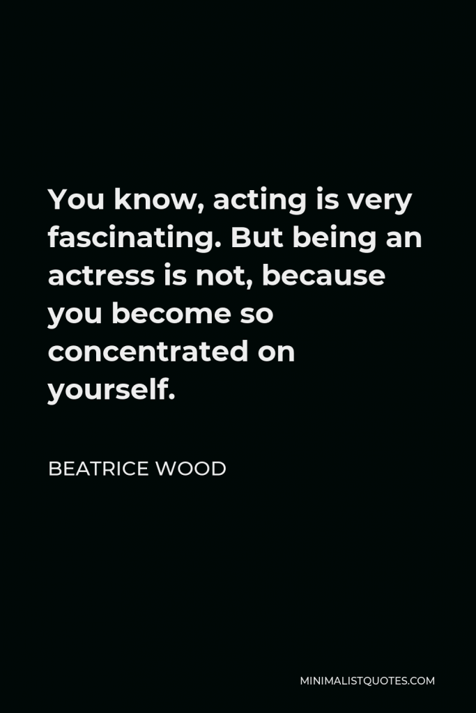 Beatrice Wood Quote - You know, acting is very fascinating. But being an actress is not, because you become so concentrated on yourself.