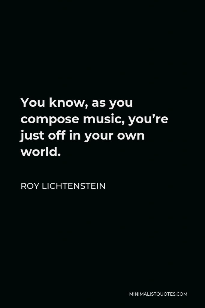 Roy Lichtenstein Quote - You know, as you compose music, you’re just off in your own world.