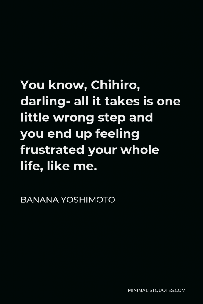 Banana Yoshimoto Quote - You know, Chihiro, darling- all it takes is one little wrong step and you end up feeling frustrated your whole life, like me.