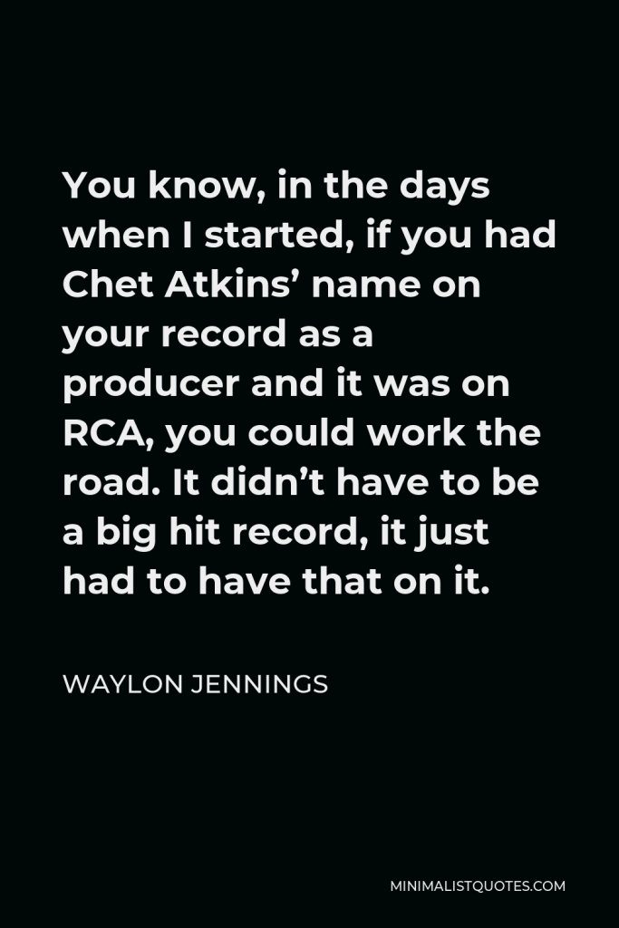 Waylon Jennings Quote - You know, in the days when I started, if you had Chet Atkins’ name on your record as a producer and it was on RCA, you could work the road. It didn’t have to be a big hit record, it just had to have that on it.
