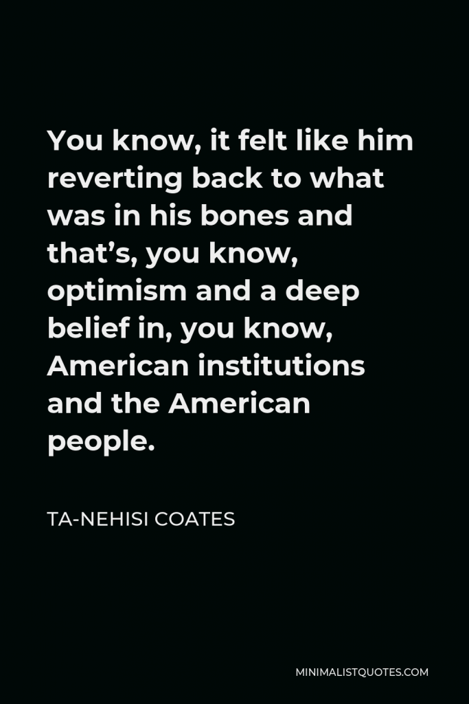 Ta-Nehisi Coates Quote - You know, it felt like him reverting back to what was in his bones and that’s, you know, optimism and a deep belief in, you know, American institutions and the American people.