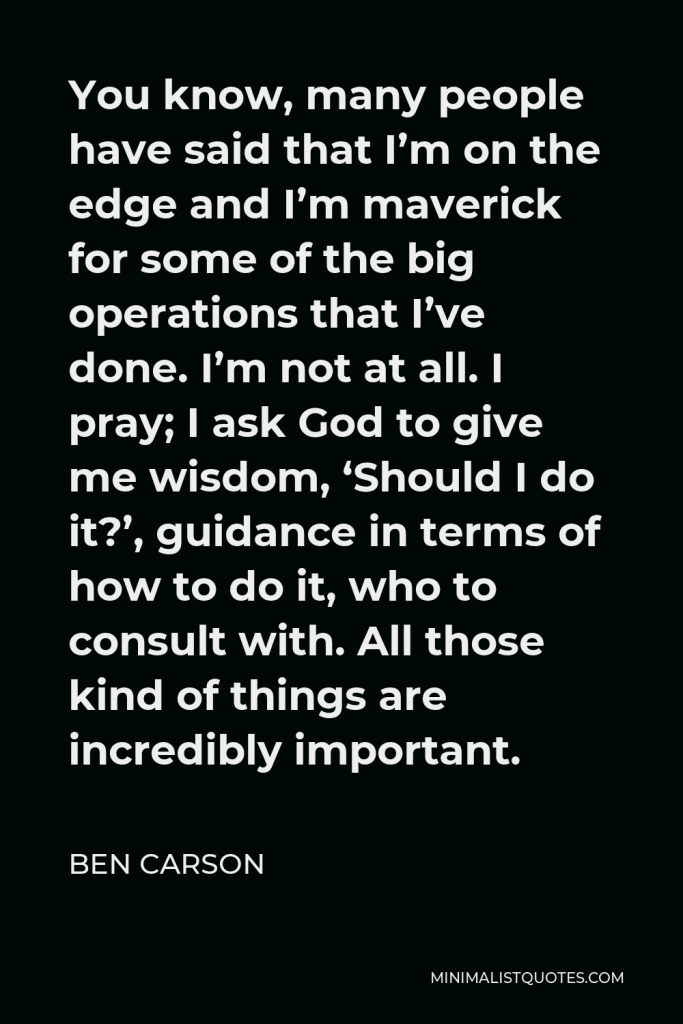 Ben Carson Quote - You know, many people have said that I’m on the edge and I’m maverick for some of the big operations that I’ve done. I’m not at all. I pray; I ask God to give me wisdom, ‘Should I do it?’, guidance in terms of how to do it, who to consult with. All those kind of things are incredibly important.