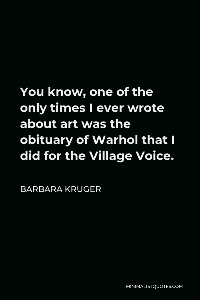Barbara Kruger Quote - You know, one of the only times I ever wrote about art was the obituary of Warhol that I did for the Village Voice.