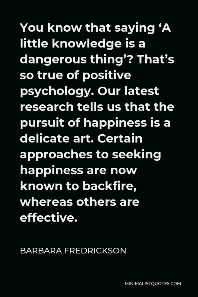 Barbara Fredrickson Quote - You know that saying ‘A little knowledge is a dangerous thing’? That’s so true of positive psychology. Our latest research tells us that the pursuit of happiness is a delicate art. Certain approaches to seeking happiness are now known to backfire, whereas others are effective.