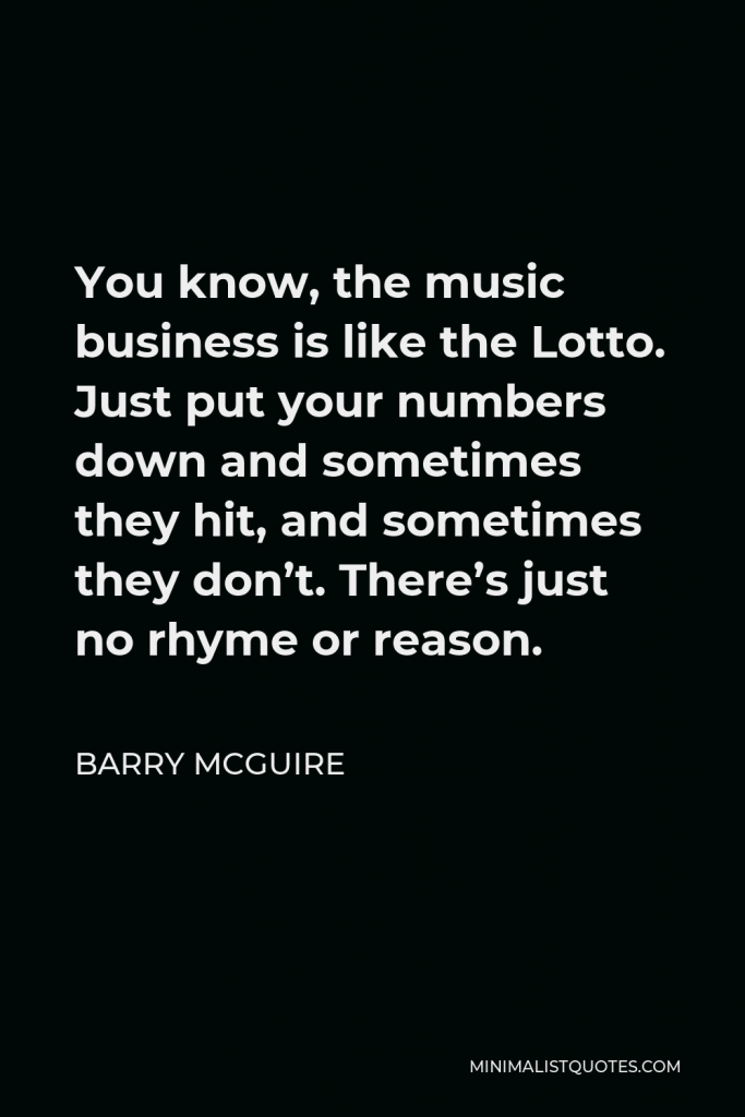 Barry McGuire Quote - You know, the music business is like the Lotto. Just put your numbers down and sometimes they hit, and sometimes they don’t. There’s just no rhyme or reason.
