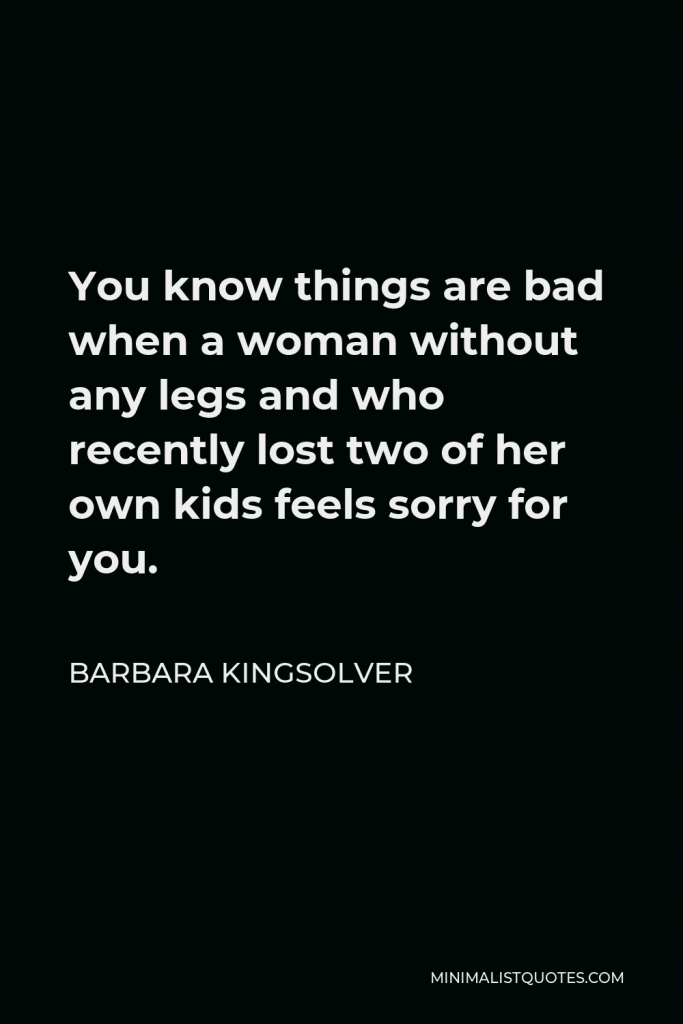 Barbara Kingsolver Quote - You know things are bad when a woman without any legs and who recently lost two of her own kids feels sorry for you.