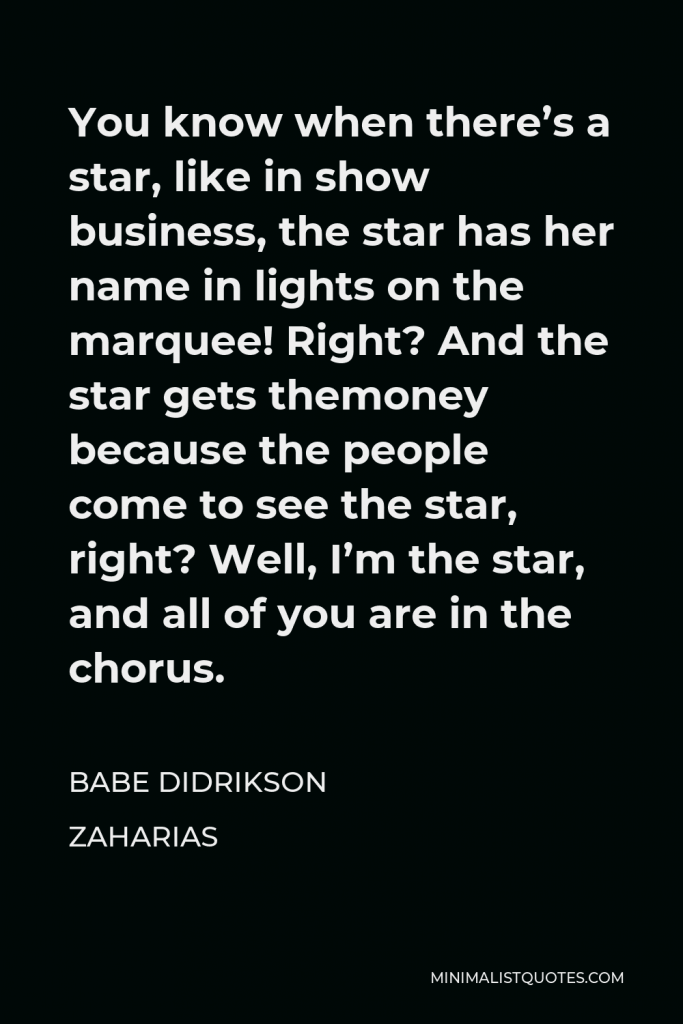 Babe Didrikson Zaharias Quote - You know when there’s a star, like in show business, the star has her name in lights on the marquee! Right? And the star gets themoney because the people come to see the star, right? Well, I’m the star, and all of you are in the chorus.