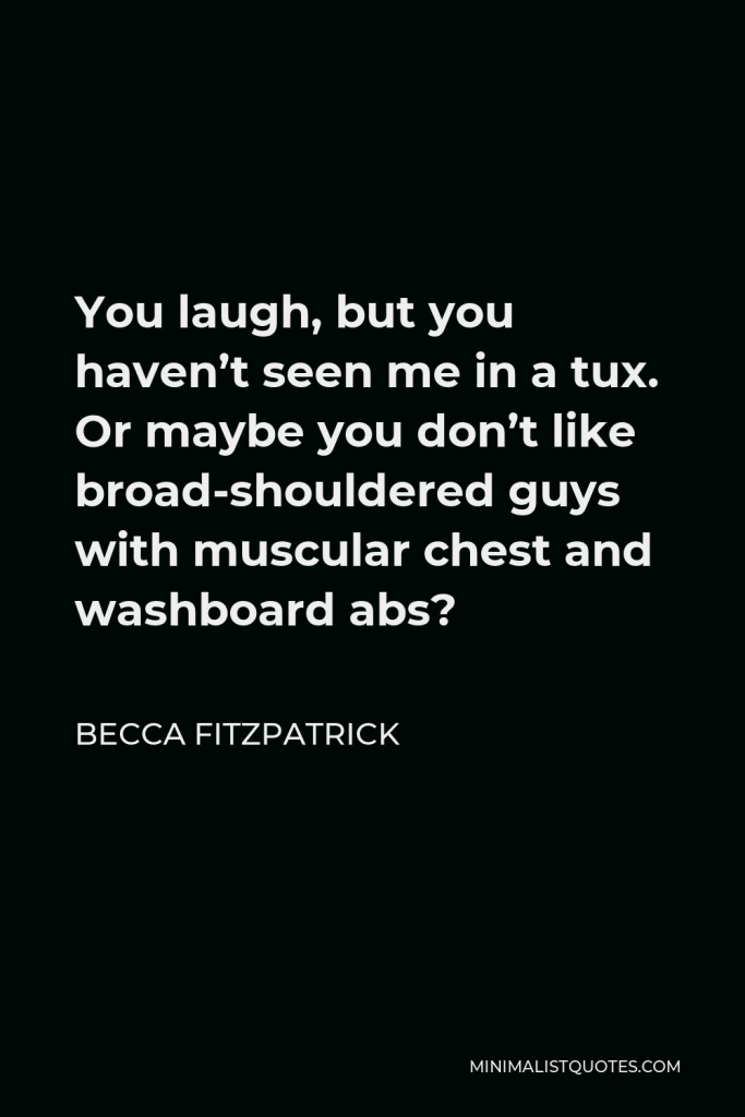 Becca Fitzpatrick Quote - You laugh, but you haven’t seen me in a tux. Or maybe you don’t like broad-shouldered guys with muscular chest and washboard abs?