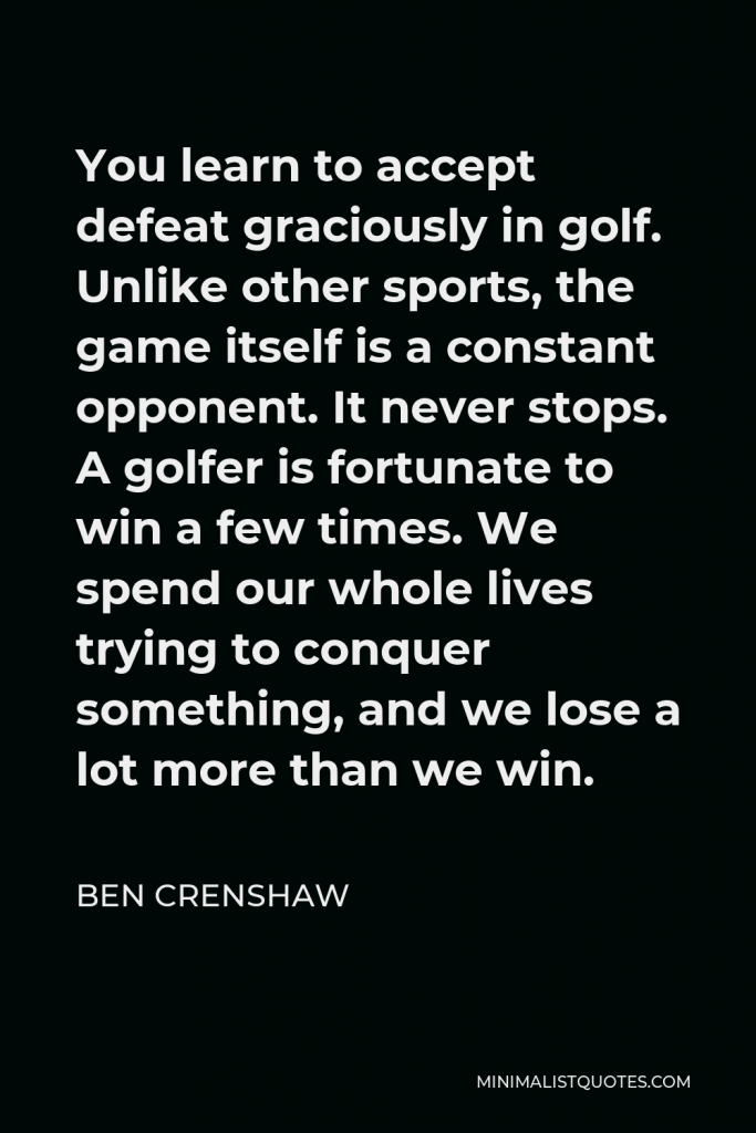 Ben Crenshaw Quote - You learn to accept defeat graciously in golf. Unlike other sports, the game itself is a constant opponent. It never stops. A golfer is fortunate to win a few times. We spend our whole lives trying to conquer something, and we lose a lot more than we win.