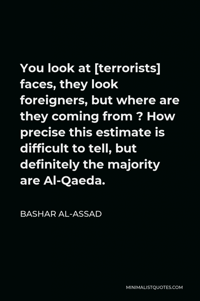 Bashar al-Assad Quote - You look at [terrorists] faces, they look foreigners, but where are they coming from ? How precise this estimate is difficult to tell, but definitely the majority are Al-Qaeda.