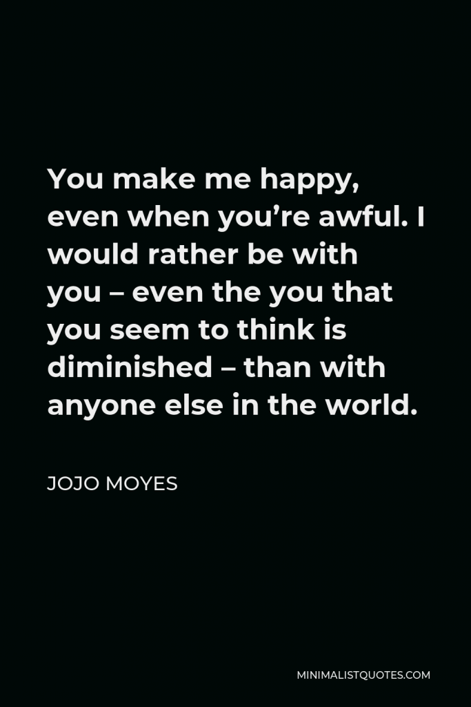 Jojo Moyes Quote - You make me happy, even when you’re awful. I would rather be with you – even the you that you seem to think is diminished – than with anyone else in the world.