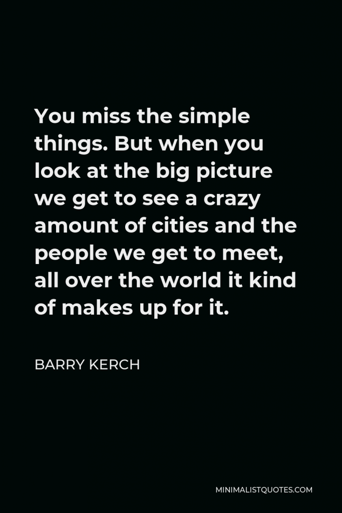 Barry Kerch Quote - You miss the simple things. But when you look at the big picture we get to see a crazy amount of cities and the people we get to meet, all over the world it kind of makes up for it.