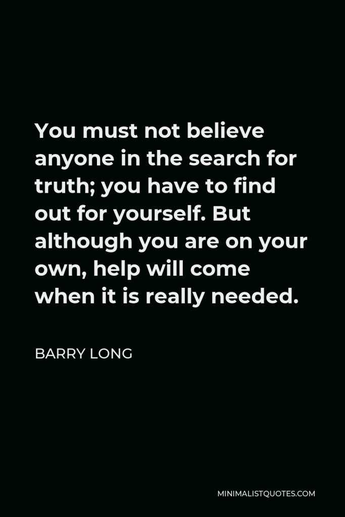 Barry Long Quote - You must not believe anyone in the search for truth; you have to find out for yourself. But although you are on your own, help will come when it is really needed.