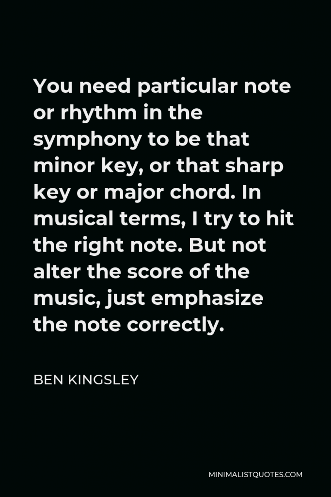 Ben Kingsley Quote - You need particular note or rhythm in the symphony to be that minor key, or that sharp key or major chord. In musical terms, I try to hit the right note. But not alter the score of the music, just emphasize the note correctly.