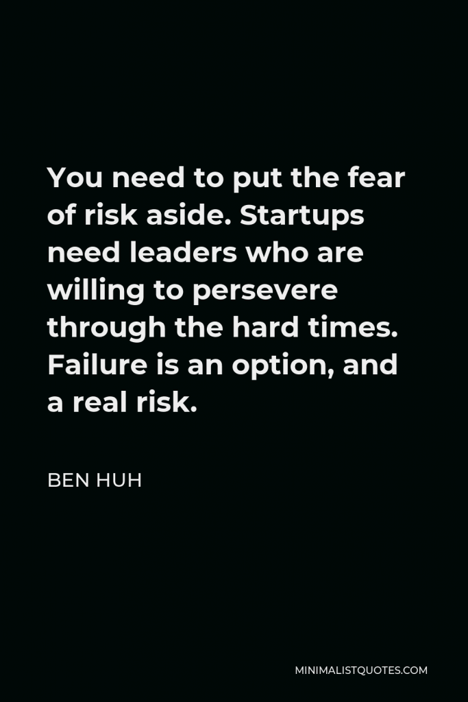 Ben Huh Quote - You need to put the fear of risk aside. Startups need leaders who are willing to persevere through the hard times. Failure is an option, and a real risk.