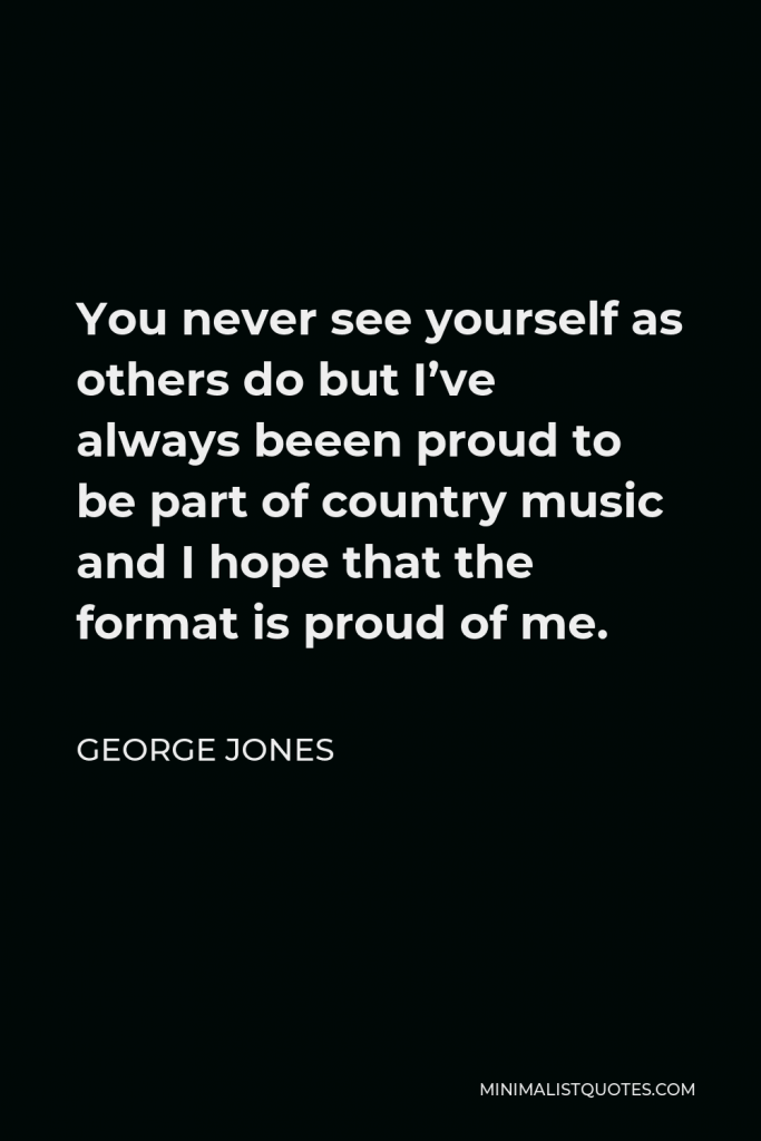 George Jones Quote - You never see yourself as others do but I’ve always beeen proud to be part of country music and I hope that the format is proud of me.