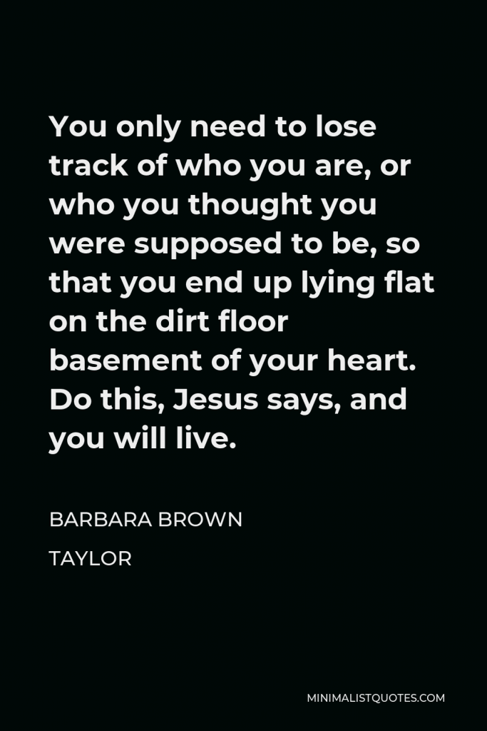 Barbara Brown Taylor Quote - You only need to lose track of who you are, or who you thought you were supposed to be, so that you end up lying flat on the dirt floor basement of your heart. Do this, Jesus says, and you will live.