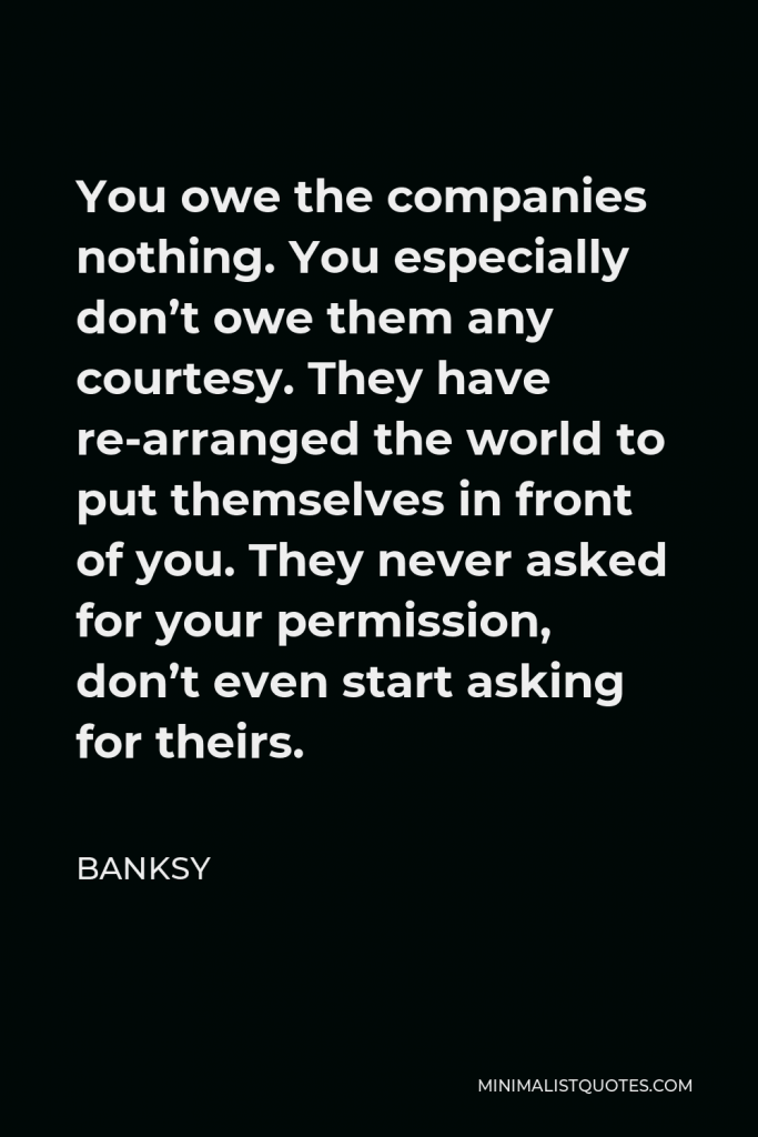 Banksy Quote - You owe the companies nothing. You especially don’t owe them any courtesy. They have re-arranged the world to put themselves in front of you. They never asked for your permission, don’t even start asking for theirs.