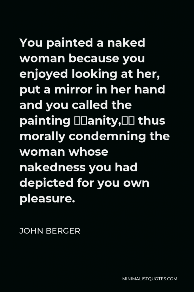 John Berger Quote - You painted a naked woman because you enjoyed looking at her, put a mirror in her hand and you called the painting “Vanity,” thus morally condemning the woman whose nakedness you had depicted for you own pleasure.