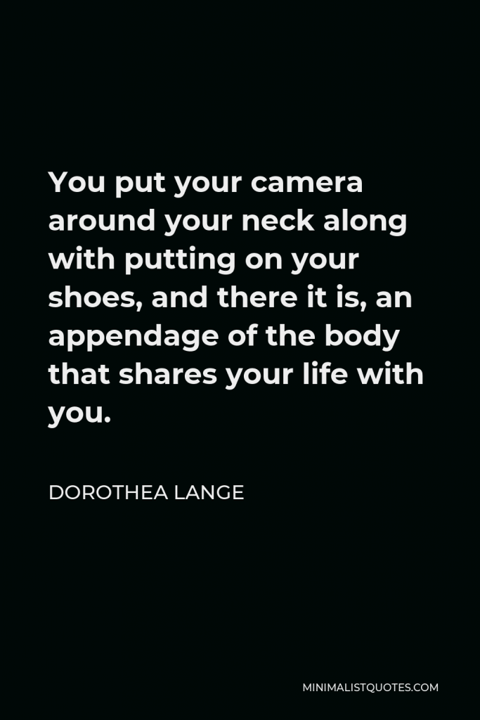 Dorothea Lange Quote - You put your camera around your neck along with putting on your shoes, and there it is, an appendage of the body that shares your life with you.