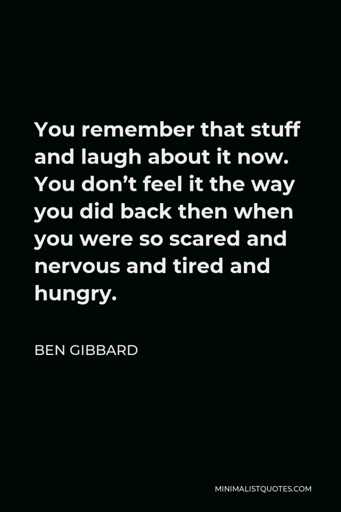 Ben Gibbard Quote - You remember that stuff and laugh about it now. You don’t feel it the way you did back then when you were so scared and nervous and tired and hungry.