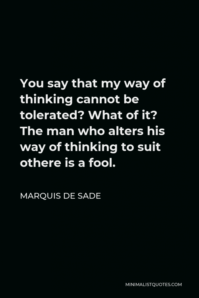 Marquis de Sade Quote - You say that my way of thinking cannot be tolerated? What of it? The man who alters his way of thinking to suit othere is a fool.