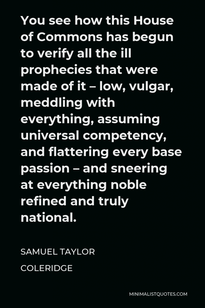 Samuel Taylor Coleridge Quote - You see how this House of Commons has begun to verify all the ill prophecies that were made of it – low, vulgar, meddling with everything, assuming universal competency, and flattering every base passion – and sneering at everything noble refined and truly national.