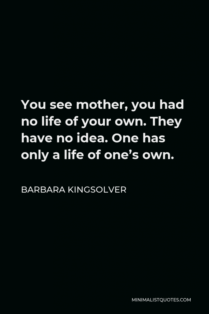 Barbara Kingsolver Quote - You see mother, you had no life of your own. They have no idea. One has only a life of one’s own.