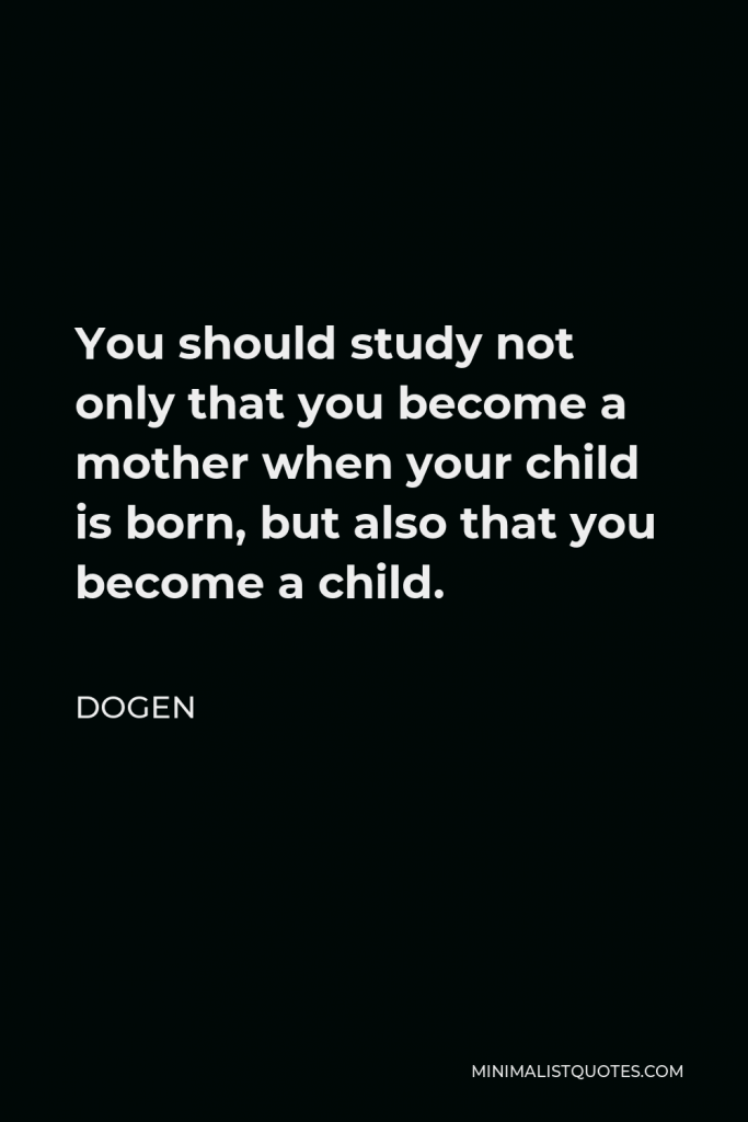 Dogen Quote - You should study not only that you become a mother when your child is born, but also that you become a child.